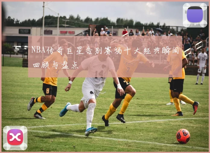 NBA传奇巨星告别赛场十大经典瞬间回顾与盘点