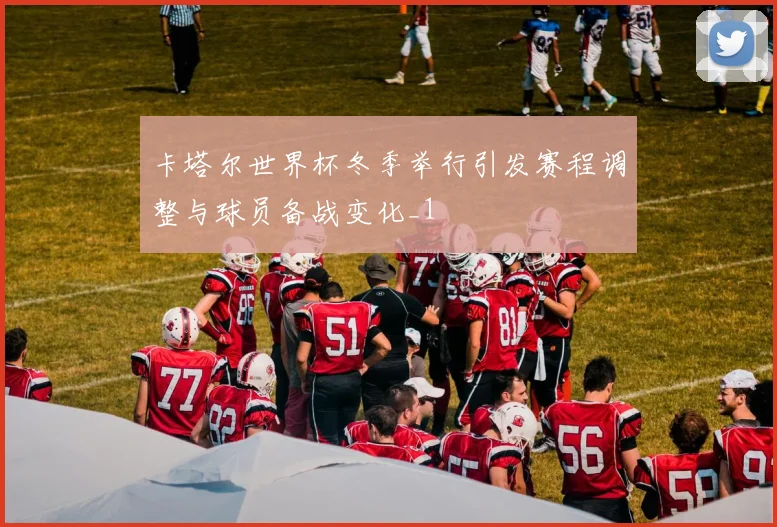 卡塔尔世界杯冬季举行引发赛程调整与球员备战变化_1