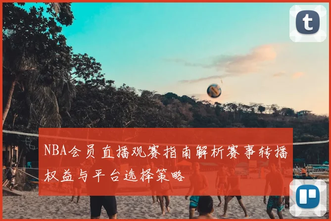 NBA会员直播观赛指南解析赛事转播权益与平台选择策略