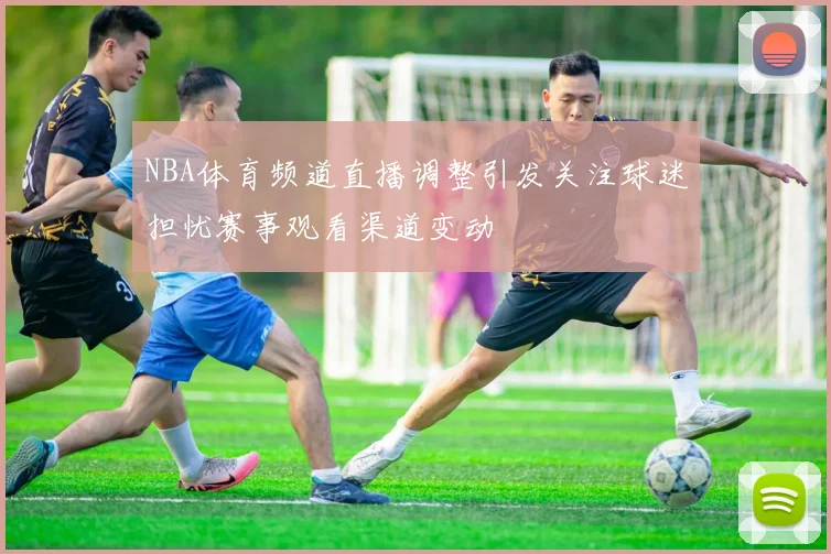 NBA体育频道直播调整引发关注球迷担忧赛事观看渠道变动