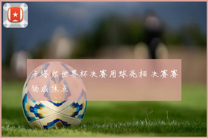 卡塔尔世界杯决赛用球亮相 决赛赛场成焦点