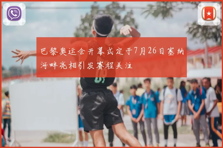 巴黎奥运会开幕式定于7月26日塞纳河畔亮相引发赛程关注