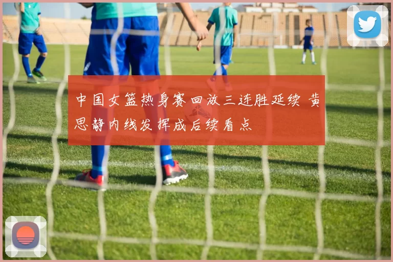 中国女篮热身赛回放三连胜延续 黄思静内线发挥成后续看点
