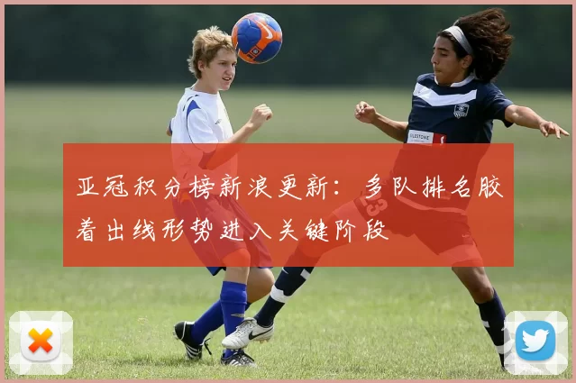 亚冠积分榜新浪更新：多队排名胶着出线形势进入关键阶段