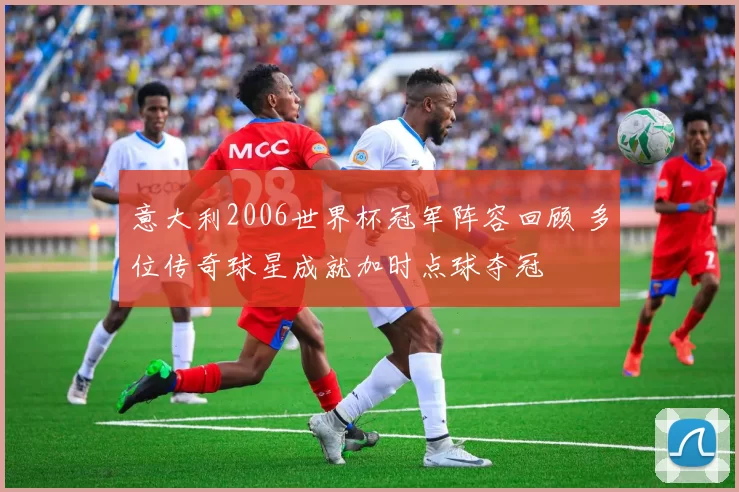 意大利2006世界杯冠军阵容回顾 多位传奇球星成就加时点球夺冠