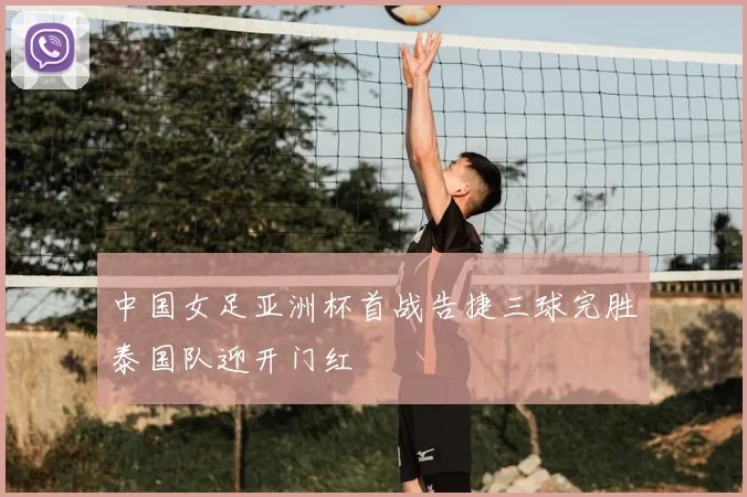 中国女足亚洲杯首战告捷三球完胜泰国队迎开门红