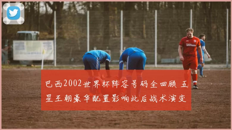 巴西2002世界杯阵容号码全回顾 五星王朝豪华配置影响此后战术演变