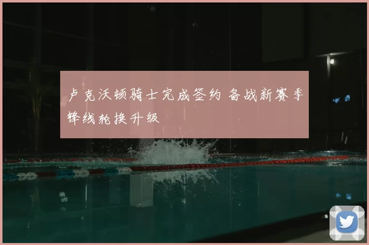卢克沃顿骑士完成签约 备战新赛季锋线轮换升级