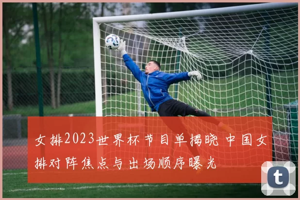 女排2023世界杯节目单揭晓 中国女排对阵焦点与出场顺序曝光