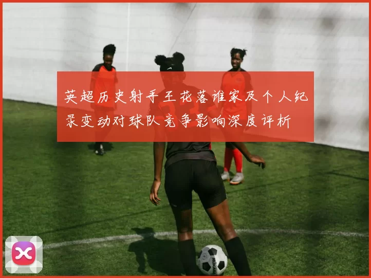 英超历史射手王花落谁家及个人纪录变动对球队竞争影响深度评析