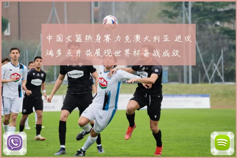 中国女篮热身赛力克澳大利亚 进攻端多点开花展现世界杯备战成效