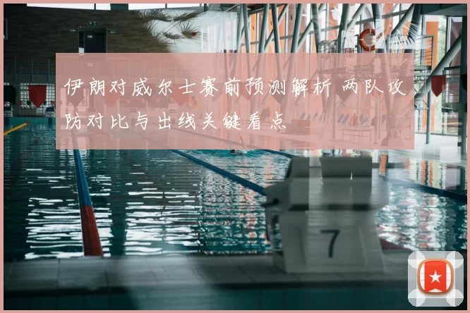 伊朗对威尔士赛前预测解析 两队攻防对比与出线关键看点