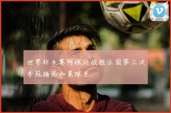 世界杯决赛阿根廷战胜法国第三次夺冠梅西加冕球王