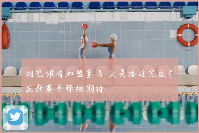 姆巴佩将加盟皇马 交易接近完成引发新赛季锋线期待