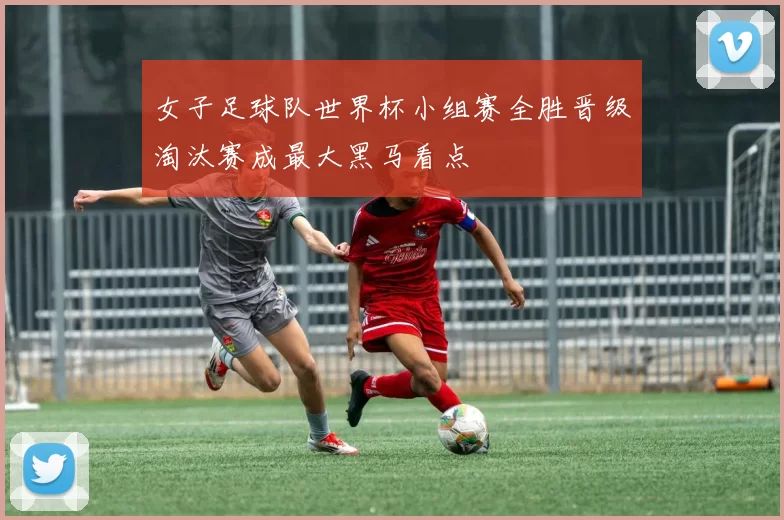 女子足球队世界杯小组赛全胜晋级淘汰赛成最大黑马看点