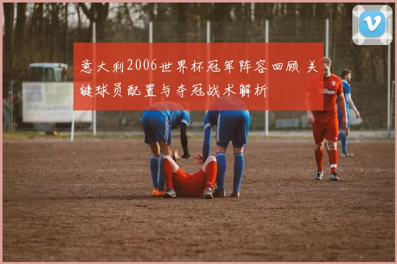 意大利2006世界杯冠军阵容回顾 关键球员配置与夺冠战术解析