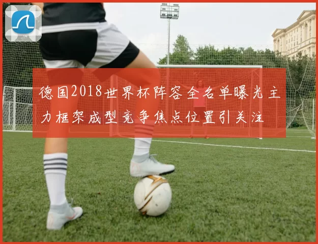 德国2018世界杯阵容全名单曝光主力框架成型竞争焦点位置引关注