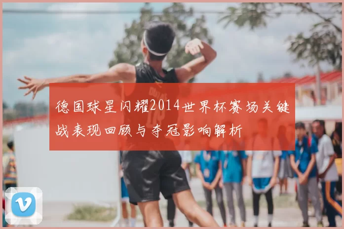 德国球星闪耀2014世界杯赛场关键战表现回顾与夺冠影响解析