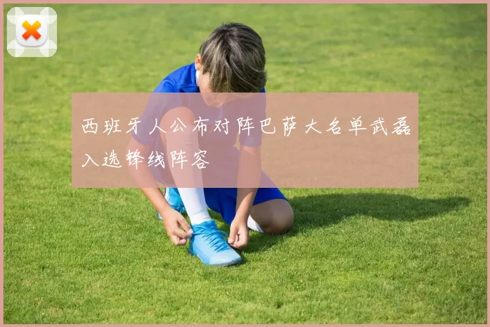 西班牙人公布对阵巴萨大名单武磊入选锋线阵容