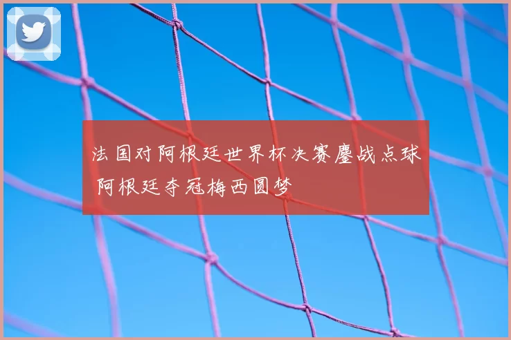 法国对阿根廷世界杯决赛鏖战点球 阿根廷夺冠梅西圆梦