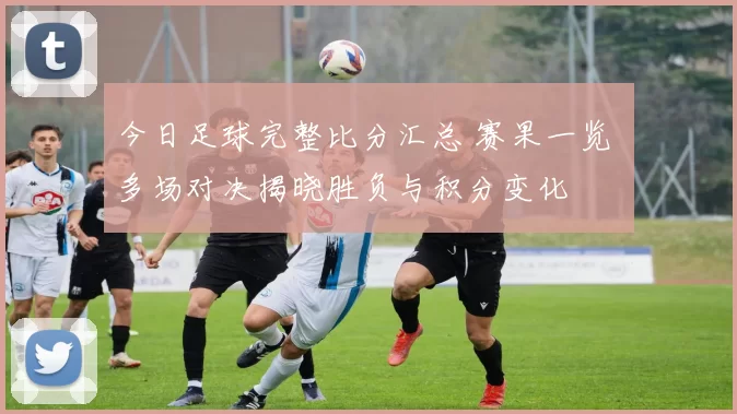 今日足球完整比分汇总 赛果一览 多场对决揭晓胜负与积分变化