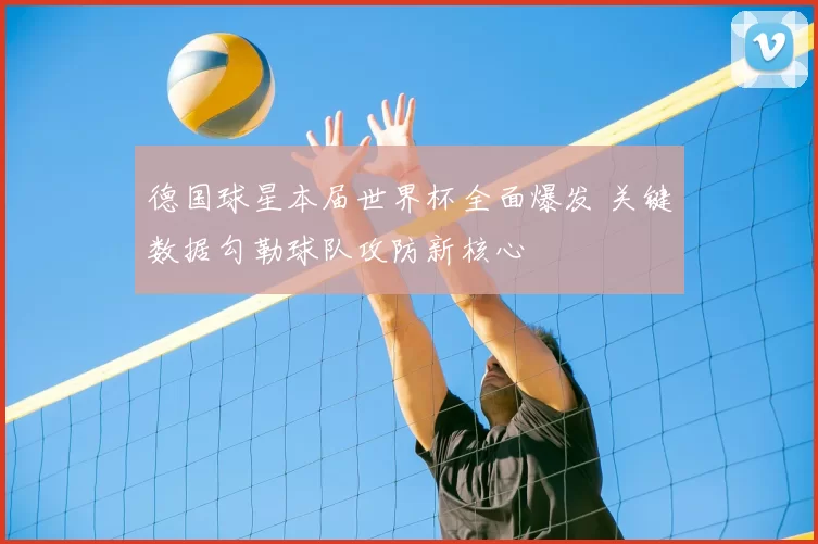 德国球星本届世界杯全面爆发 关键数据勾勒球队攻防新核心