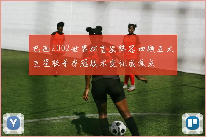 巴西2002世界杯首发阵容回顾五大巨星联手夺冠战术变化成焦点