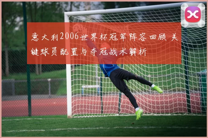 意大利2006世界杯冠军阵容回顾 关键球员配置与夺冠战术解析