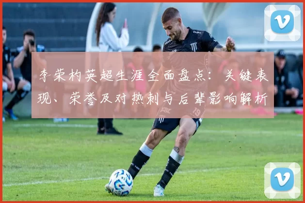李荣杓英超生涯全面盘点：关键表现、荣誉及对热刺与后辈影响解析