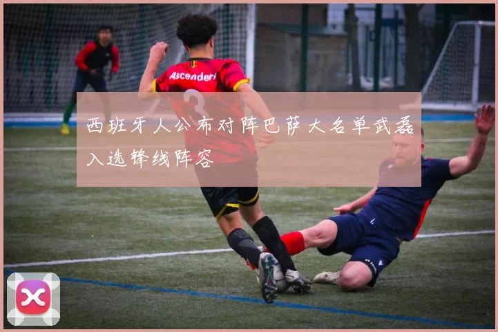 西班牙人公布对阵巴萨大名单武磊入选锋线阵容