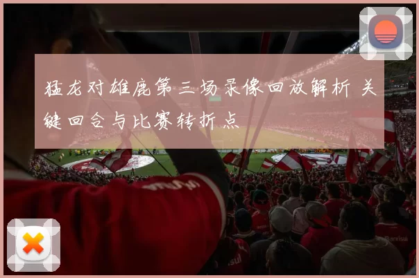 猛龙对雄鹿第三场录像回放解析 关键回合与比赛转折点