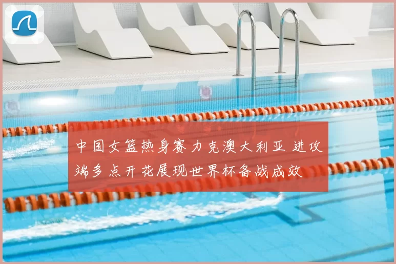 中国女篮热身赛力克澳大利亚 进攻端多点开花展现世界杯备战成效