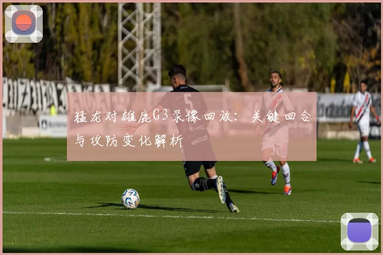 猛龙对雄鹿G3录像回放：关键回合与攻防变化解析