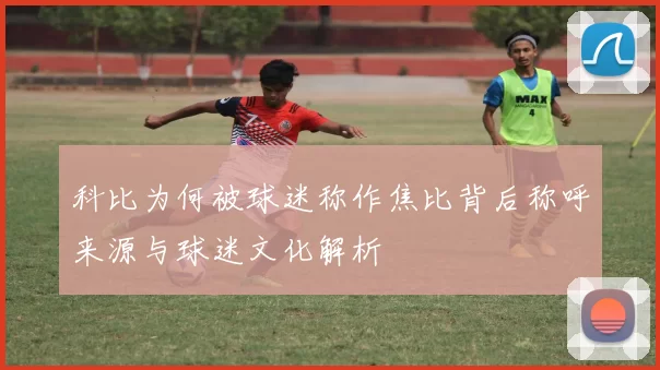 科比为何被球迷称作焦比背后称呼来源与球迷文化解析