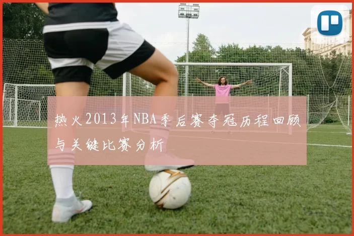热火2013年NBA季后赛夺冠历程回顾与关键比赛分析