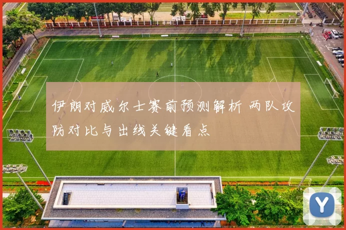 伊朗对威尔士赛前预测解析 两队攻防对比与出线关键看点